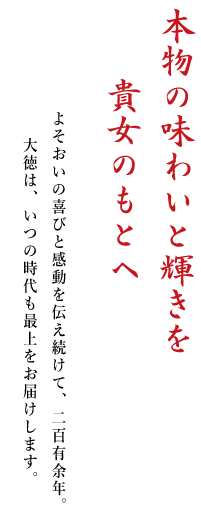 本物の味わいと輝きを　貴女のもとへ　よそおいの喜びと感動を伝え続けて、二百有余年。大徳は、いつの時代も最上をお届けします。